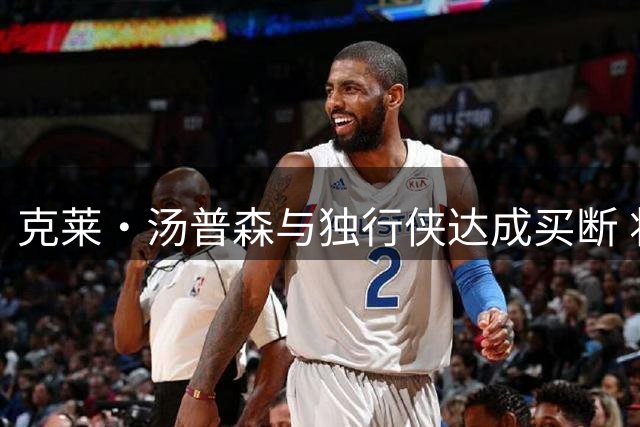 克莱·汤普森与独行侠达成买断 将赴热火联手字母哥