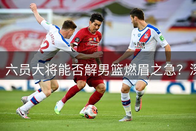 六员大将能否解男篮燃眉之急？深度解析球队现存问题