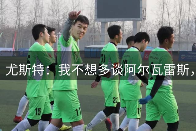 尤斯特：我不想多谈阿尔瓦雷斯，我们和马竞主席保持着很好的关系
