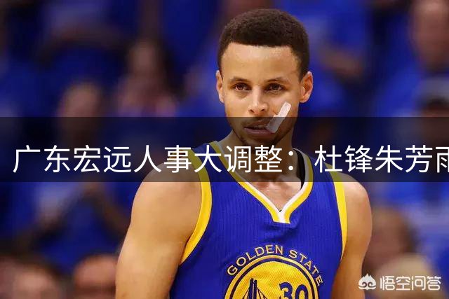 广东宏远人事大调整：杜锋朱芳雨转任新职 俱乐部开启新时代