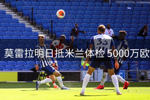 莫雷拉明日抵米兰体检 5000万欧转会即将完成
