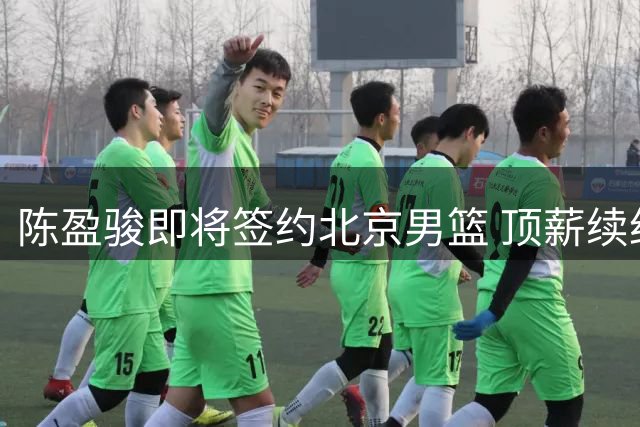 陈盈骏即将签约北京男篮 顶薪续约助力争冠