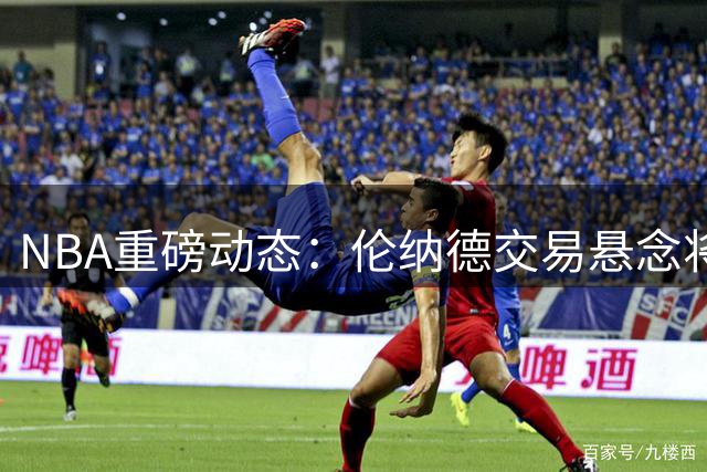 NBA重磅动态：伦纳德交易悬念将揭晓 哈登续约谈判进入关键阶段
